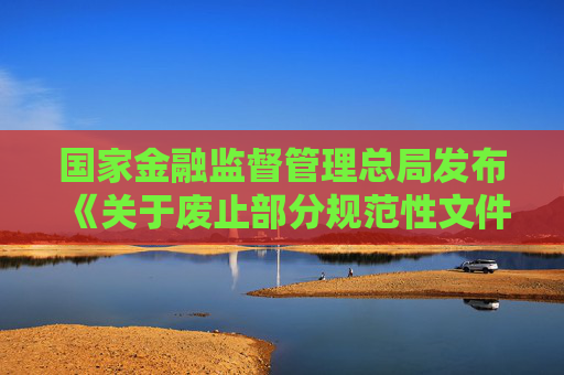 国家金融监督管理总局发布《关于废止部分规范性文件的通知》  第1张