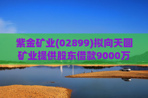 紫金矿业(02899)拟向天圆矿业提供股东借款9000万元