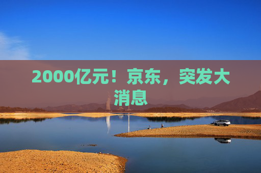 2000亿元！京东，突发大消息