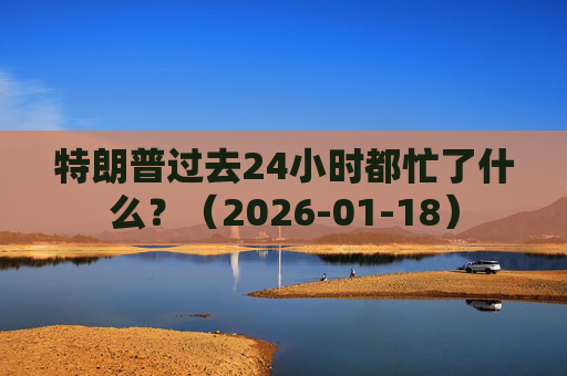 特朗普过去24小时都忙了什么？（2026-01-18）