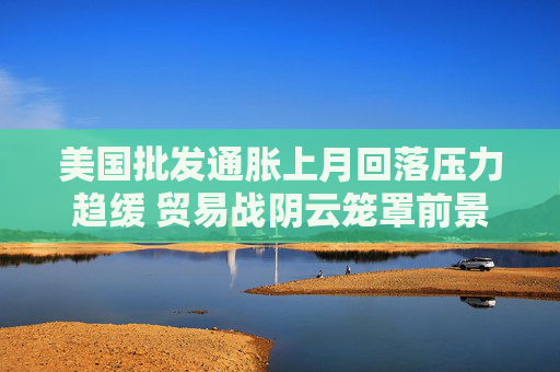 美国批发通胀上月回落压力趋缓 贸易战阴云笼罩前景