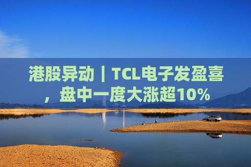 港股异动｜TCL电子发盈喜，盘中一度大涨超10%