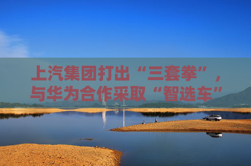 上汽集团打出“三套拳”，与华为合作采取“智选车”模式