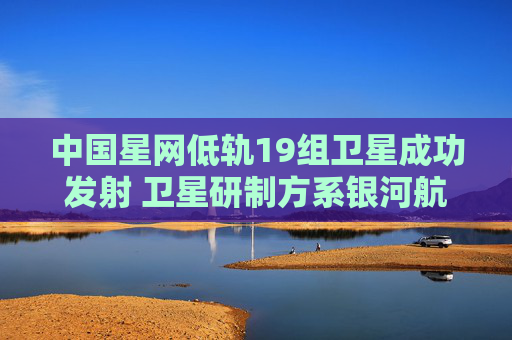 中国星网低轨19组卫星成功发射 卫星研制方系银河航天