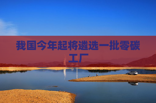 我国今年起将遴选一批零碳工厂