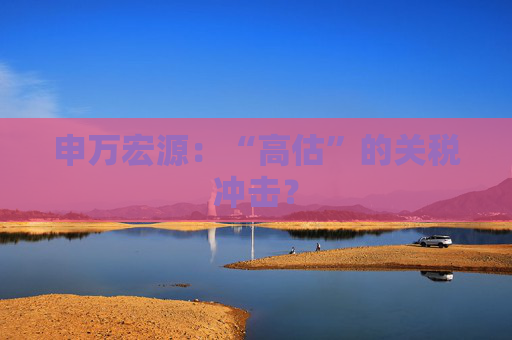 申万宏源：“高估”的关税冲击？