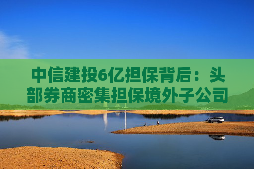 中信建投6亿担保背后：头部券商密集担保境外子公司，国际业务“输血”加速