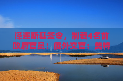 泽连斯基签令，制裁4名前政府官员！俄外交官：美特使在乌划分控制区冻结冲突方案或致冲突升级