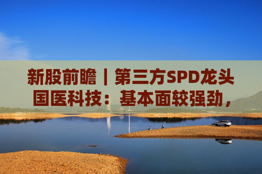 新股前瞻｜第三方SPD龙头国医科技：基本面较强劲，早期投资者浮盈已翻翻