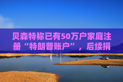 贝森特称已有50万户家庭注册“特朗普账户”，后续捐款持续涌入