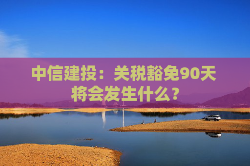中信建投：关税豁免90天 将会发生什么？