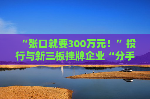 “张口就要300万元！”投行与新三板挂牌企业“分手费”之争调查