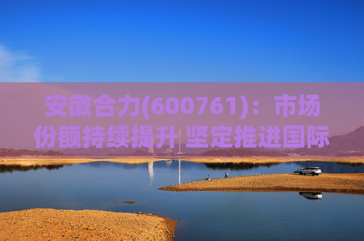 安徽合力(600761)：市场份额持续提升 坚定推进国际化战略