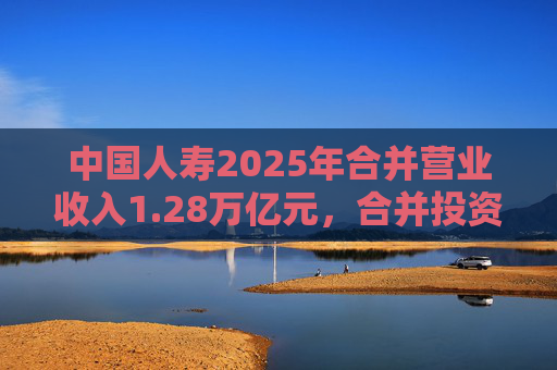 中国人寿2025年合并营业收入1.28万亿元，合并投资收益4011亿元