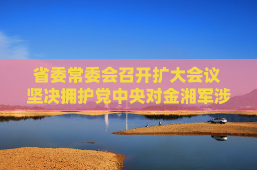 省委常委会召开扩大会议 坚决拥护党中央对金湘军涉嫌严重违纪违法进行纪律审查和监察调查的决定