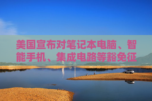 美国宣布对笔记本电脑、智能手机、集成电路等豁免征收“对等关税”