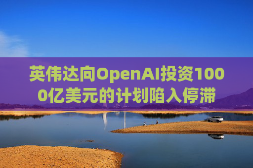 英伟达向OpenAI投资1000亿美元的计划陷入停滞