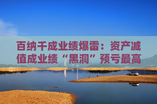百纳千成业绩爆雷：资产减值成业绩“黑洞”预亏最高12亿元 一年内董事长、副总密集更迭