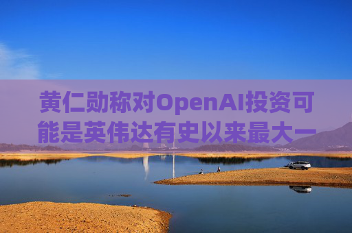 黄仁勋称对OpenAI投资可能是英伟达有史以来最大一笔