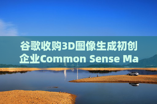 谷歌收购3D图像生成初创企业Common Sense Machines