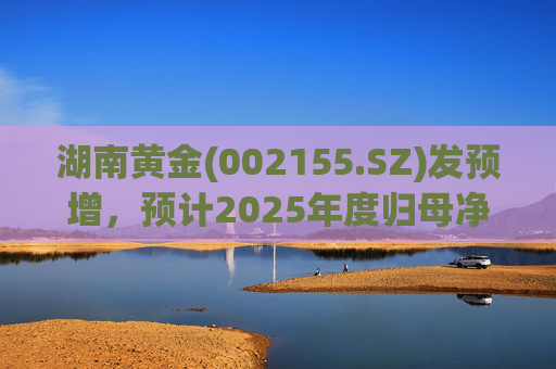 湖南黄金(002155.SZ)发预增，预计2025年度归母净利润12.7亿元至16.08亿元，同比增长50%-90%