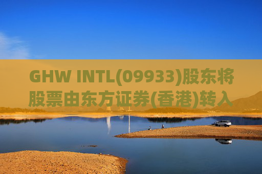 GHW INTL(09933)股东将股票由东方证券(香港)转入招银国际证券 转仓市值1.08亿港元