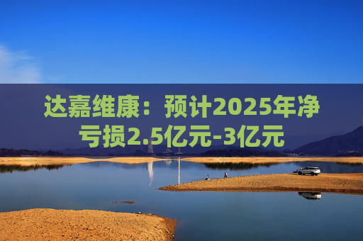 达嘉维康：预计2025年净亏损2.5亿元-3亿元