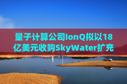 量子计算公司IonQ拟以18亿美元收购SkyWater扩充硬件实力