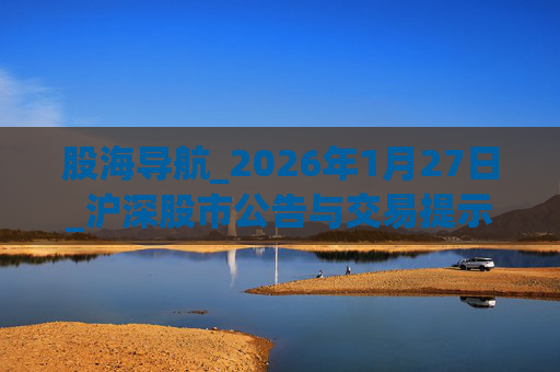 股海导航_2026年1月27日_沪深股市公告与交易提示
