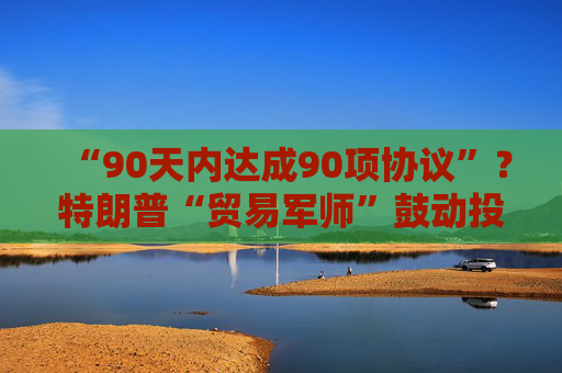 “90天内达成90项协议”？特朗普“贸易军师”鼓动投资者买美股