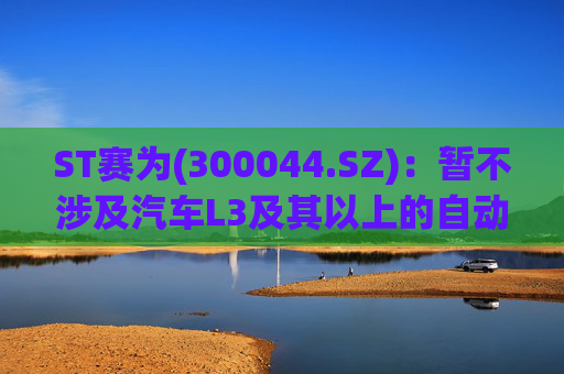 ST赛为(300044.SZ)：暂不涉及汽车L3及其以上的自动驾驶业务
