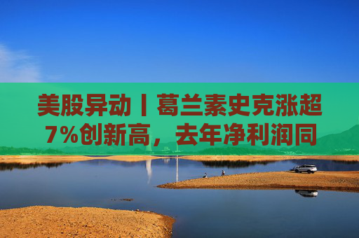 美股异动丨葛兰素史克涨超7%创新高，去年净利润同比翻倍+提高年度股息
