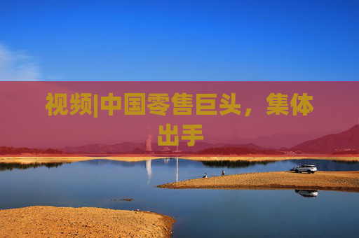 视频|中国零售巨头，集体出手  第1张