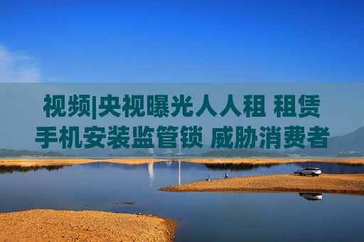 视频|央视曝光人人租 租赁手机安装监管锁 威胁消费者