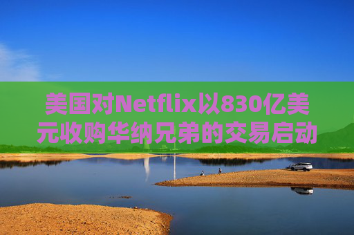 美国对Netflix以830亿美元收购华纳兄弟的交易启动反垄断审查