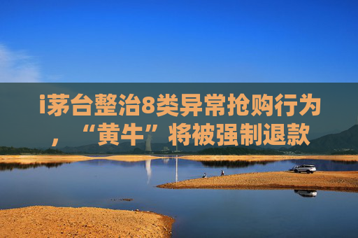 i茅台整治8类异常抢购行为，“黄牛”将被强制退款