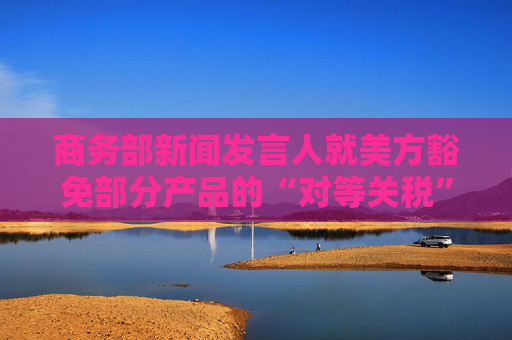 商务部新闻发言人就美方豁免部分产品的“对等关税”答记者问