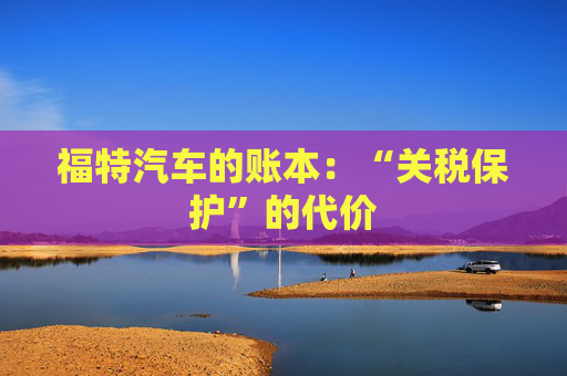 福特汽车的账本：“关税保护”的代价
