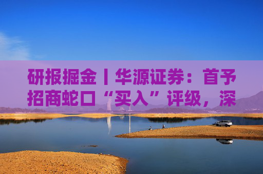 研报掘金丨华源证券：首予招商蛇口“买入”评级，深耕核心城市，央企平台优势凸显