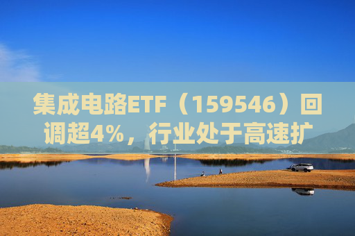 集成电路ETF（159546）回调超4%，行业处于高速扩容期，市场空间广阔，回调或可布局  第1张
