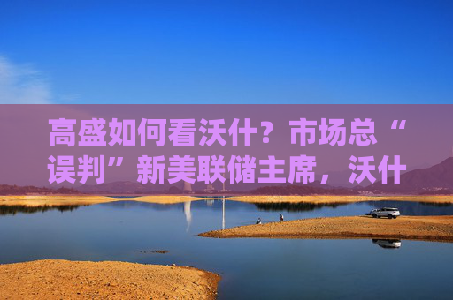 高盛如何看沃什？市场总“误判”新美联储主席，沃什“缩表”很难，而降息是获提名前提