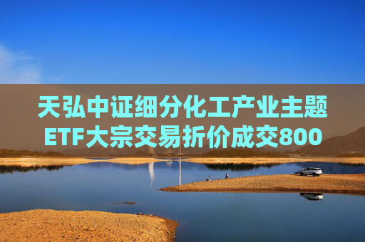天弘中证细分化工产业主题ETF大宗交易折价成交800.00万股