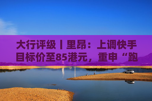大行评级丨里昂：上调快手目标价至85港元，重申“跑赢大市”评级