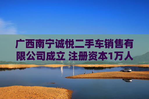 广西南宁诚悦二手车销售有限公司成立 注册资本1万人民币