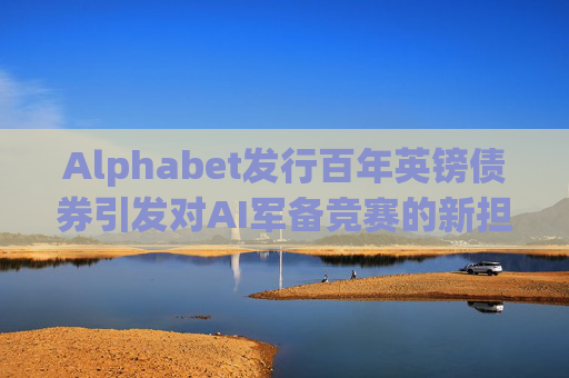 Alphabet发行百年英镑债券引发对AI军备竞赛的新担忧