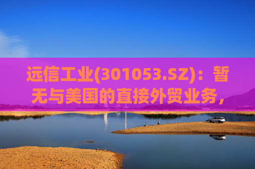 远信工业(301053.SZ)：暂无与美国的直接外贸业务，中美关税战对公司业务的影响有限