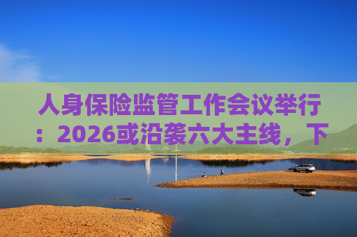 人身保险监管工作会议举行：2026或沿袭六大主线，下一位人身险司司长成最大悬念