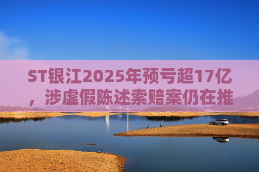 ST银江2025年预亏超17亿，涉虚假陈述索赔案仍在推进