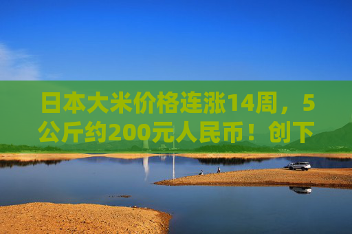 日本大米价格连涨14周，5公斤约200元人民币！创下了有统计以来的最高纪录