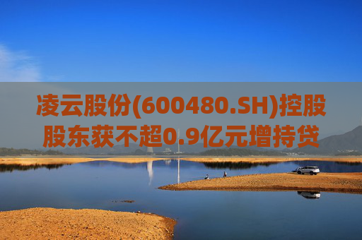 凌云股份(600480.SH)控股股东获不超0.9亿元增持贷款承诺函